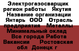 Электрогазосварщик(регион работы - Якутия) › Название организации ­ Янтарь, ООО › Отрасль предприятия ­ Металлы › Минимальный оклад ­ 1 - Все города Работа » Вакансии   . Ростовская обл.,Донецк г.